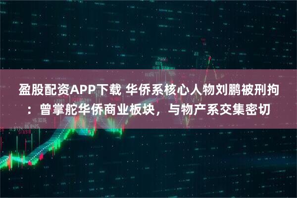 盈股配资APP下载 华侨系核心人物刘鹏被刑拘：曾掌舵华侨商业板块，与物产系交集密切
