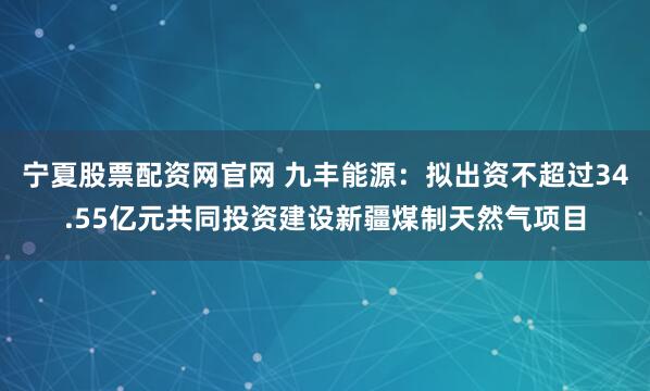 宁夏股票配资网官网 九丰能源:拟出资不超过34.55亿元共同投资建设新疆煤制天然气项目