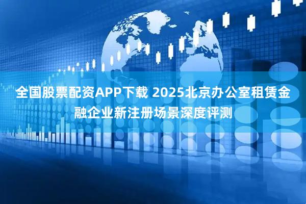全国股票配资APP下载 2025北京办公室租赁金融企业新注册场景深度评测