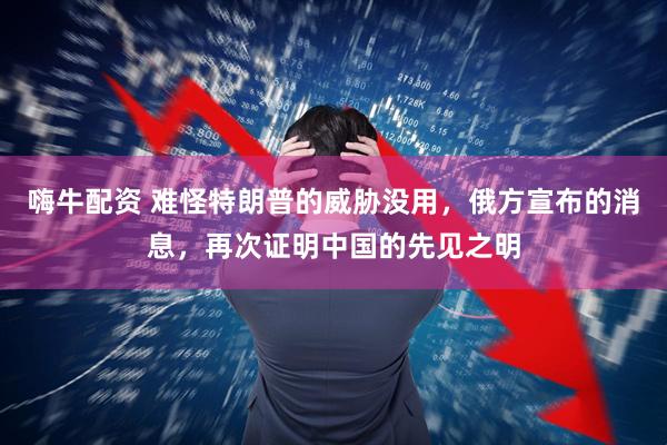 嗨牛配资 难怪特朗普的威胁没用,俄方宣布的消息,再次证明中国的先见之明