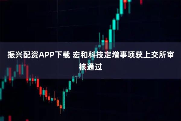 振兴配资APP下载 宏和科技定增事项获上交所审核通过