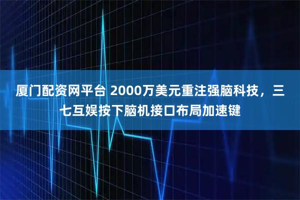 厦门配资网平台 2000万美元重注强脑科技,三七互娱按下脑机接口布局加速键