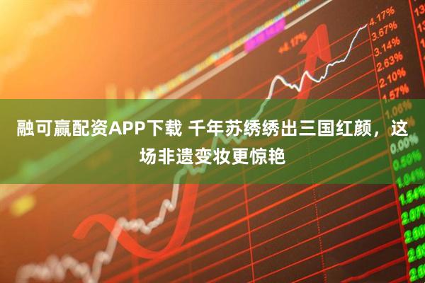 融可赢配资APP下载 千年苏绣绣出三国红颜,这场非遗变妆更惊艳