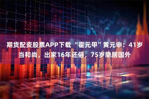 期货配资股票APP下载 “霍元甲”黄元申:41岁当和尚,出家16年还俗,75岁隐居国外