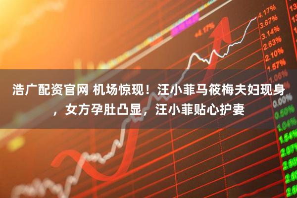 浩广配资官网 机场惊现!汪小菲马筱梅夫妇现身,女方孕肚凸显,汪小菲贴心护妻