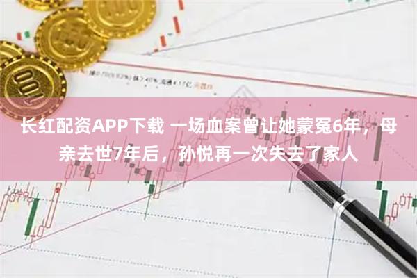 长红配资APP下载 一场血案曾让她蒙冤6年，母亲去世7年后，孙悦再一次失去了家人