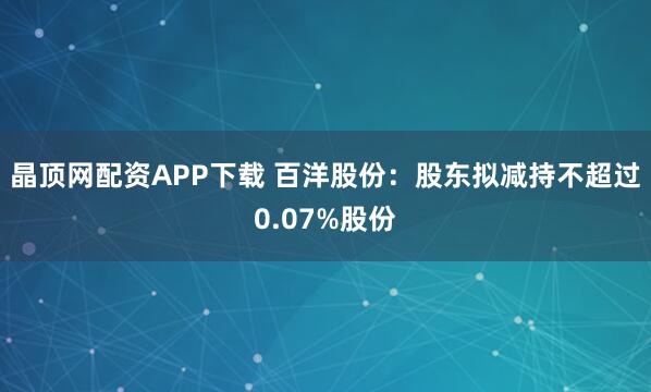 晶顶网配资APP下载 百洋股份：股东拟减持不超过0.07%股份