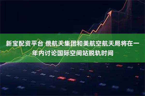 新宝配资平台 俄航天集团和美航空航天局将在一年内讨论国际空间站脱轨时间