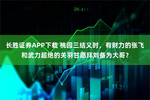长胜证券APP下载 桃园三结义时，有财力的张飞和武力超绝的关羽甘愿拜刘备为大哥？