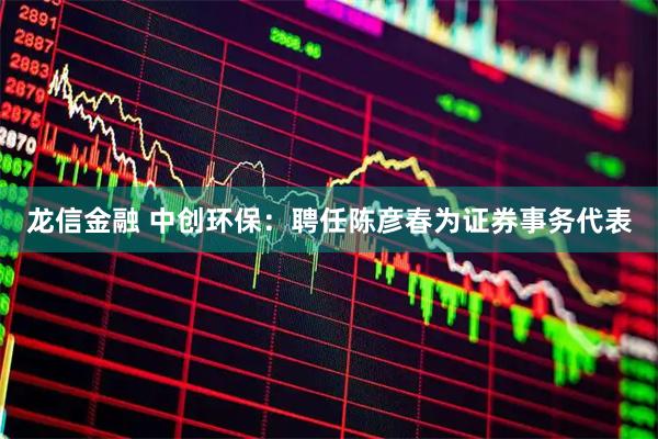 龙信金融 中创环保：聘任陈彦春为证券事务代表