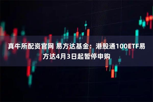 真牛所配资官网 易方达基金：港股通100ETF易方达4月3日起暂停申购