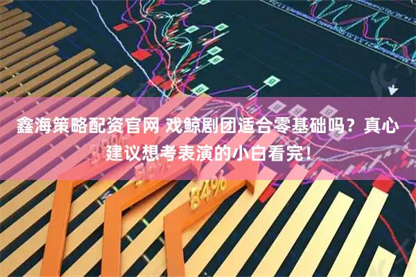 鑫海策略配资官网 戏鲸剧团适合零基础吗？真心建议想考表演的小白看完！