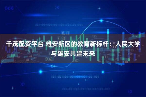 千茂配资平台 雄安新区的教育新标杆：人民大学与雄安共建未来