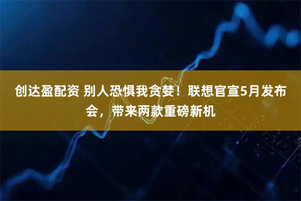 创达盈配资 别人恐惧我贪婪！联想官宣5月发布会，带来两款重磅新机