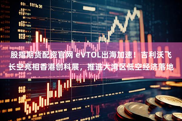 股指期货配资官网 eVTOL出海加速！吉利沃飞长空亮相香港创科展，推进大湾区低空经济落地