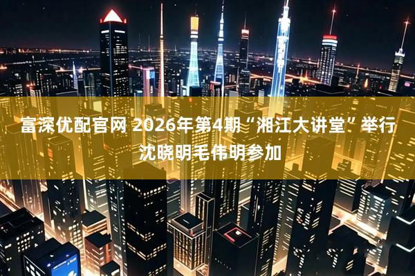 富深优配官网 2026年第4期“湘江大讲堂”举行 沈晓明毛伟明参加
