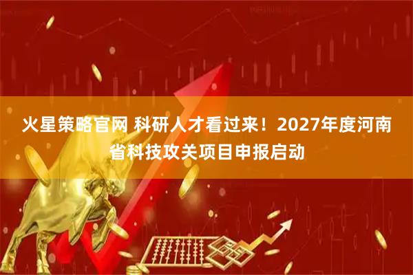 火星策略官网 科研人才看过来！2027年度河南省科技攻关项目申报启动