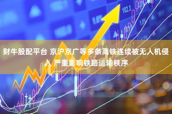 财牛股配平台 京沪京广等多条高铁连续被无人机侵入 严重影响铁路运输秩序