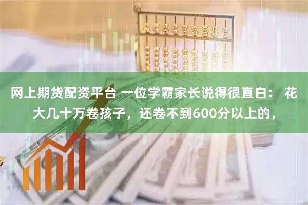 网上期货配资平台 一位学霸家长说得很直白： 花大几十万卷孩子，还卷不到600分以上的，