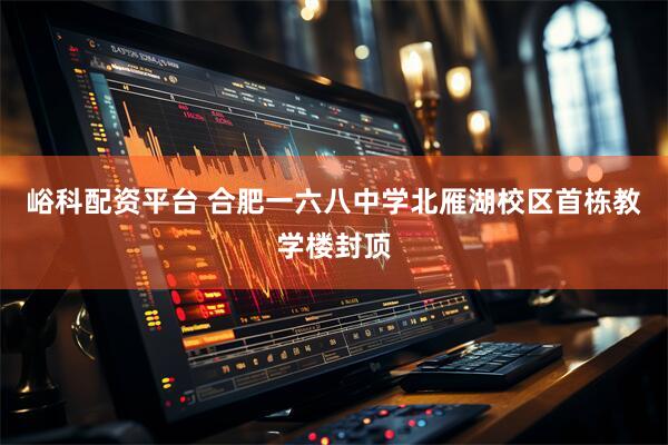 峪科配资平台 合肥一六八中学北雁湖校区首栋教学楼封顶