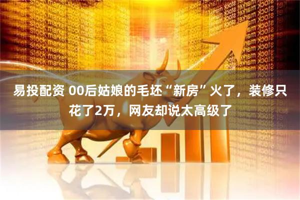 易投配资 00后姑娘的毛坯“新房”火了，装修只花了2万，网友却说太高级了