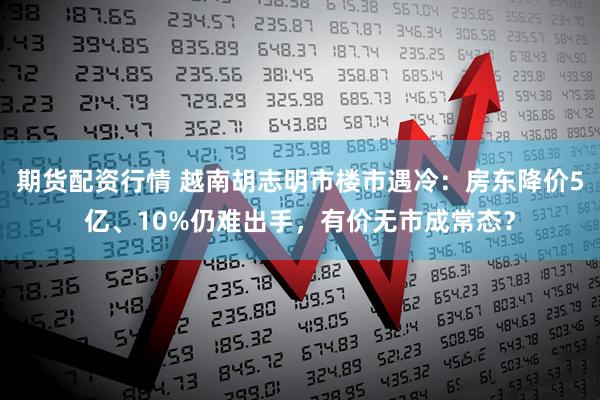 期货配资行情 越南胡志明市楼市遇冷：房东降价5亿、10%仍难出手，有价无市成常态？