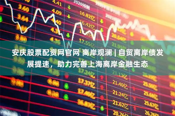 安庆股票配资网官网 离岸观澜 | 自贸离岸债发展提速，助力完善上海离岸金融生态