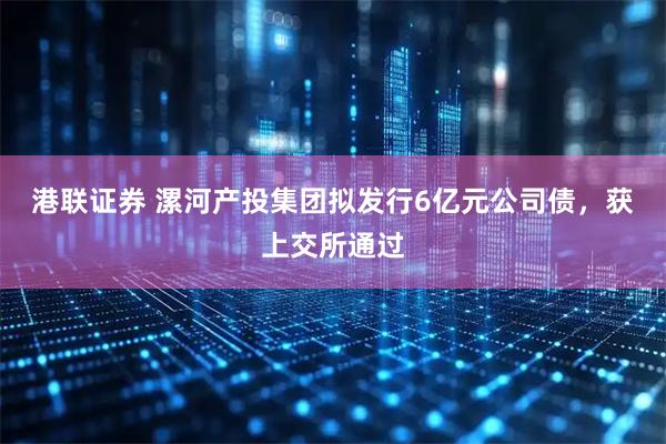 港联证券 漯河产投集团拟发行6亿元公司债，获上交所通过